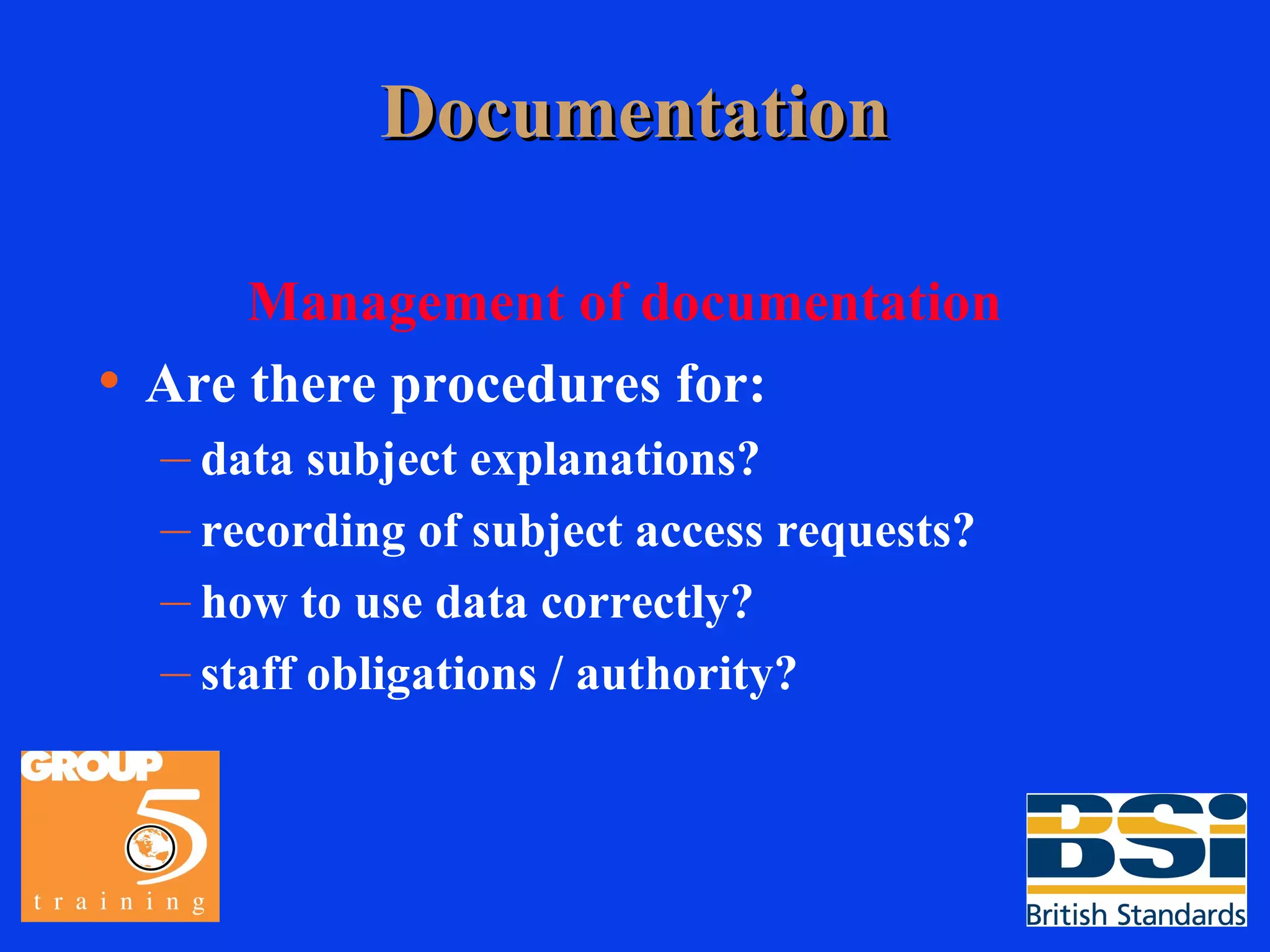 Documentation Management of documentation Are there procedures for: data subject explanations? recording of subject access requests? how to use data correctly? staff obligations / authority? 