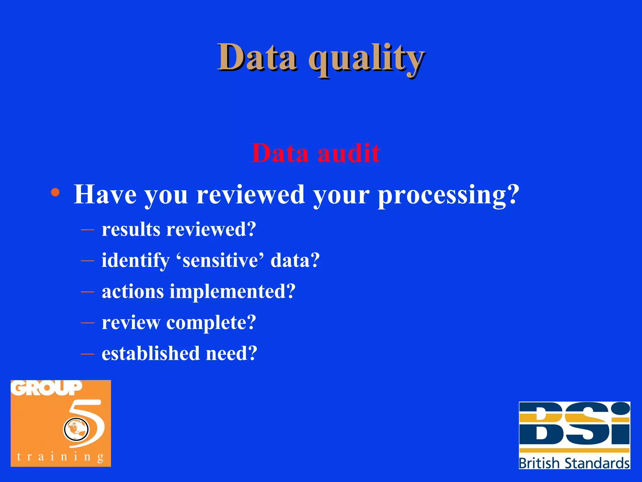 Data quality Data audit Have you reviewed your processing? results reviewed? identify ‘sensitive’ data? actions implemented? review complete? established need? 