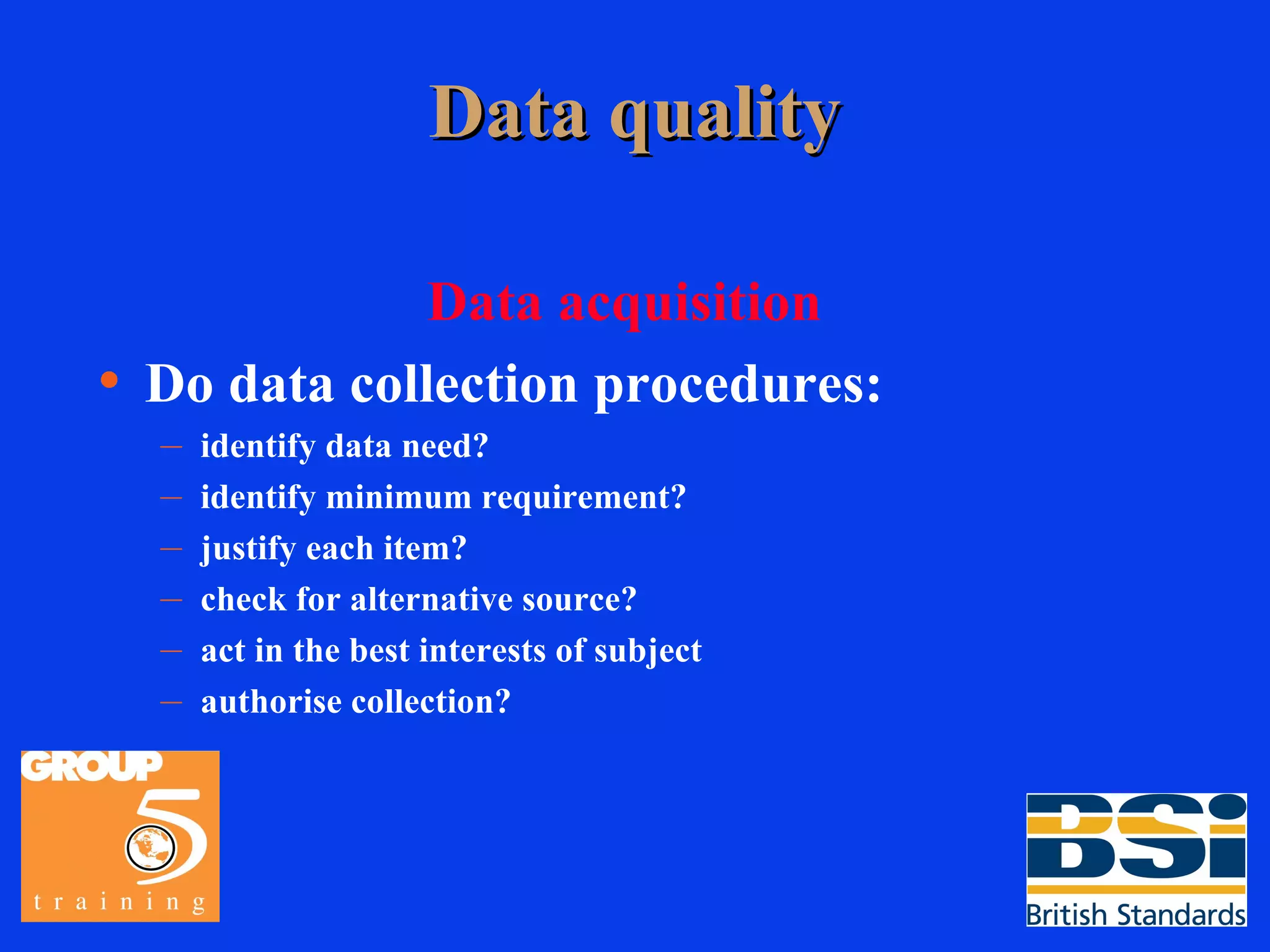 Data quality Data acquisition Do data collection procedures: identify data need? identify minimum requirement? justify each item? check for alternative source? act in the best interests of subject authorise collection? 