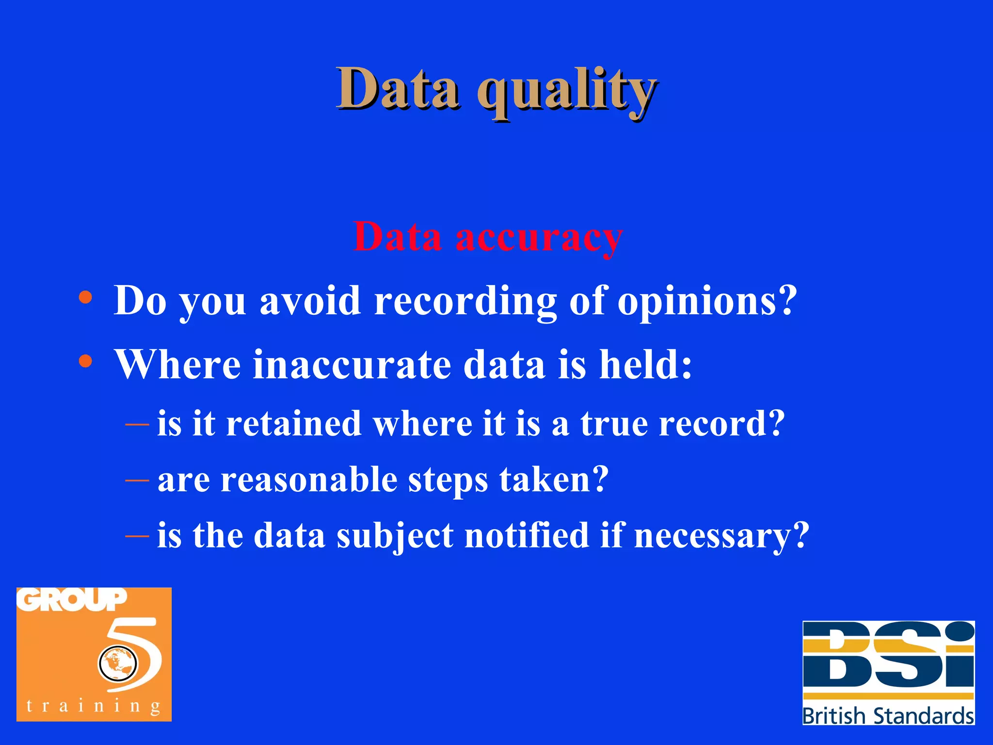 Data quality Data accuracy Do you avoid recording of opinions? Where inaccurate data is held: is it retained where it is a true record? are reasonable steps taken? is the data subject notified if necessary? 