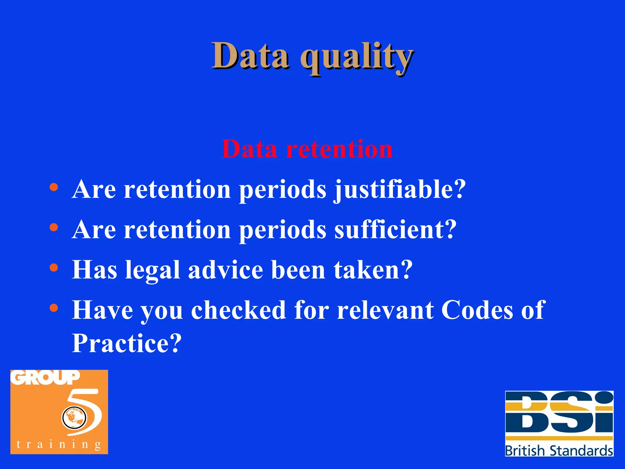 Data quality Data retention Are retention periods justifiable? Are retention periods sufficient? Has legal advice been taken? Have you checked for relevant Codes of Practice? 