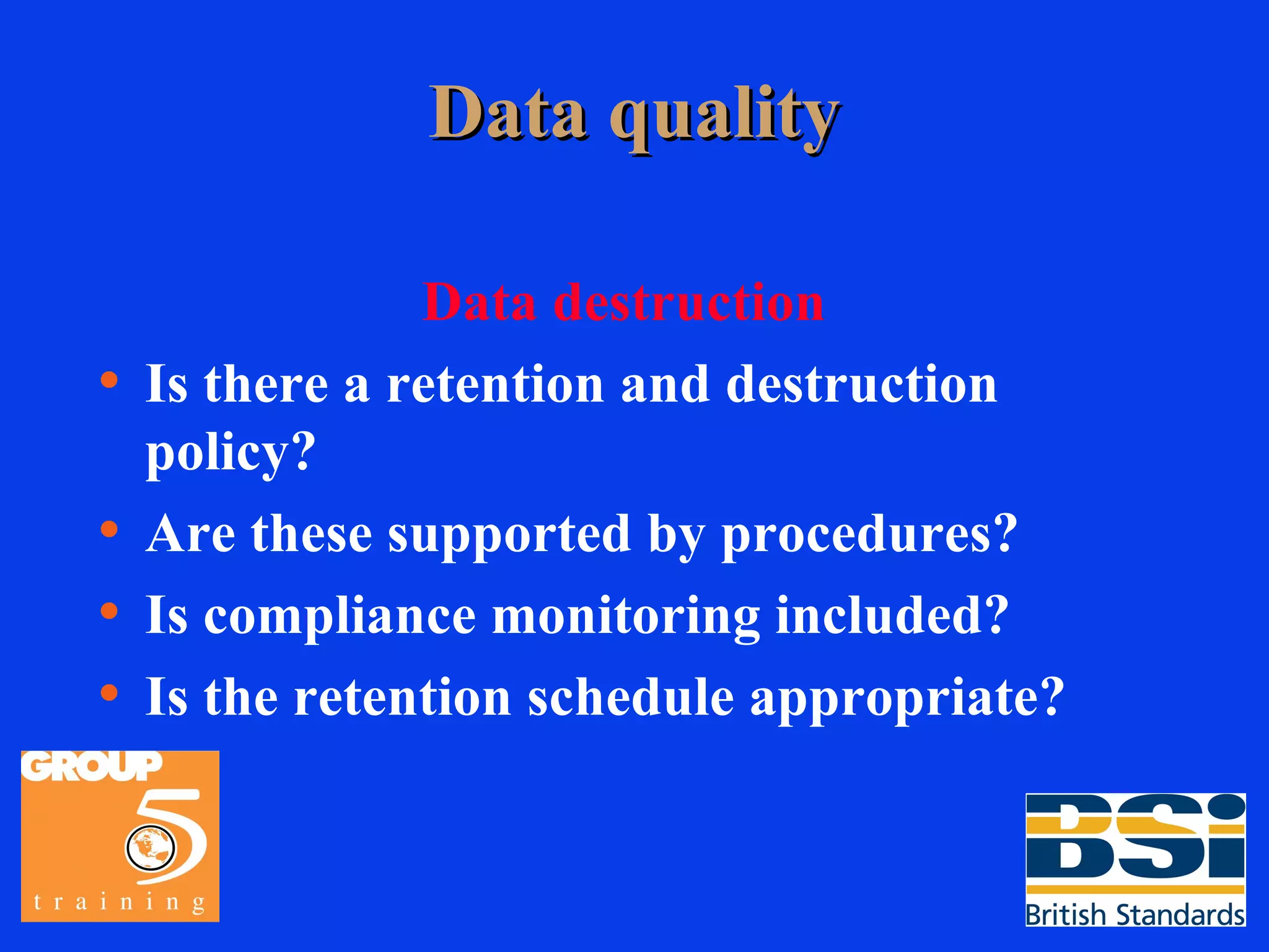 Data quality Data destruction Is there a retention and destruction policy? Are these supported by procedures? Is compliance monitoring included? Is the retention schedule appropriate? 