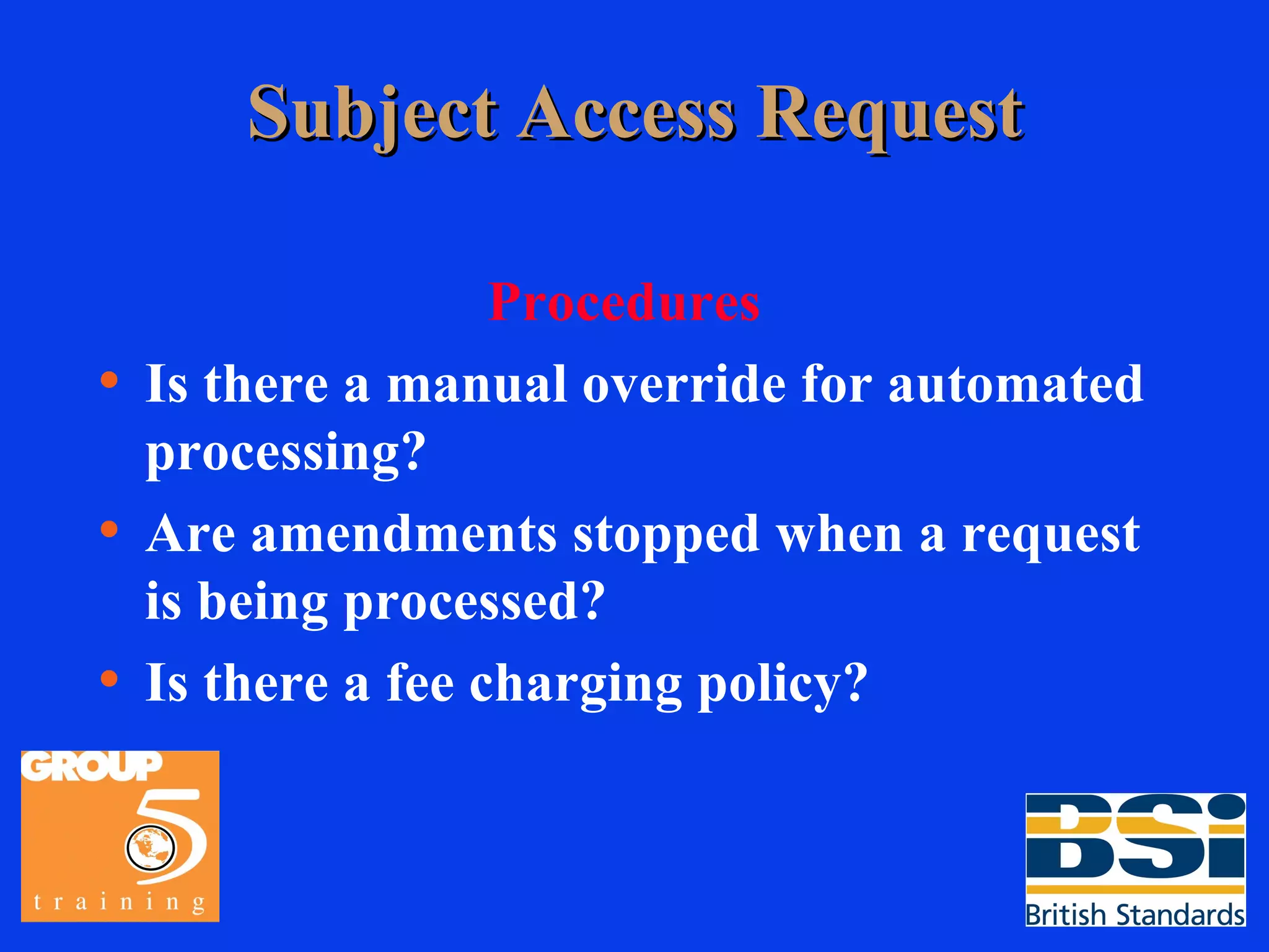 Subject Access Request Procedures Is there a manual override for automated processing? Are amendments stopped when a request is being processed? Is there a fee charging policy? 