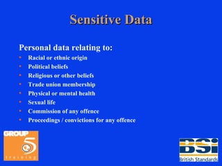 Sensitive Data Personal data relating to: Racial or ethnic origin Political beliefs Religious or other beliefs Trade union membership Physical or mental health Sexual life Commission of any offence Proceedings / convictions for any offence 