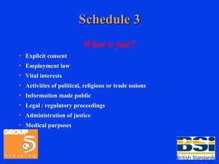 Schedule 3 What is fair? Explicit consent Employment law Vital interests Activities of political, religious or trade unions Information made public Legal / regulatory proceedings Administration of justice Medical purposes 