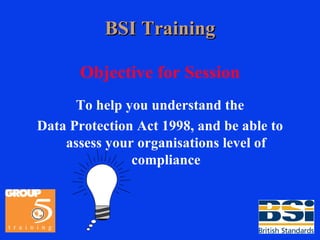 BSI Training Objective for Session To help you understand the Data Protection Act 1998, and be able to assess your organisations level of compliance 