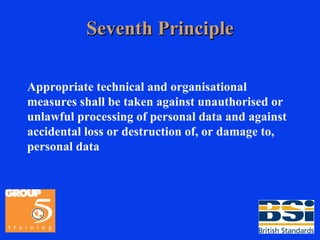Seventh Principle Appropriate technical and organisational measures shall be taken against unauthorised or unlawful processing of personal data and against accidental loss or destruction of, or damage to, personal data 