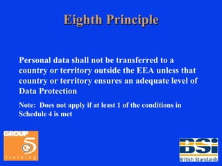 Eighth Principle Personal data shall not be transferred to a country or territory outside the EEA unless that country or territory ensures an adequate level of Data Protection Note:  Does not apply if at least 1 of the conditions in Schedule 4 is met 