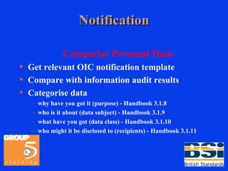 Notification Categorise Personal Data Get relevant OIC notification template Compare with information audit results Categorise data why have you got it (purpose) - Handbook 3.1.8 who is it about (data subject) - Handbook 3.1.9 what have you got (data class) - Handbook 3.1.10 who might it be disclosed to (recipients) - Handbook 3.1.11 