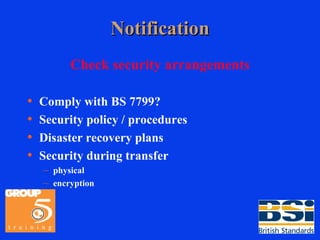 Notification Check security arrangements Comply with BS 7799? Security policy / procedures Disaster recovery plans Security during transfer physical encryption 