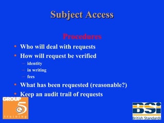 Subject Access Procedures Who will deal with requests How will request be verified identity in writing fees What has been requested (reasonable?) Keep an audit trail of requests 