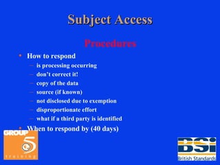 Subject Access Procedures How to respond is processing occurring don’t correct it! copy of the data source (if known) not disclosed due to exemption disproportionate effort what if a third party is identified When to respond by (40 days) 