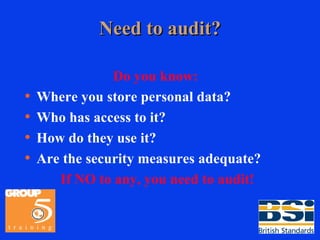 Need to audit? Do you know:   Where you store personal data? Who has access to it? How do they use it? Are the security measures adequate? If NO to any, you need to audit! 