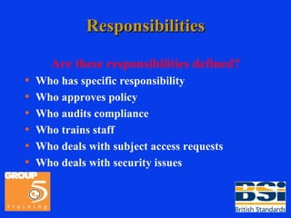 Responsibilities Are these responsibilities defined? Who has specific responsibility Who approves policy Who audits compliance Who trains staff Who deals with subject access requests Who deals with security issues 