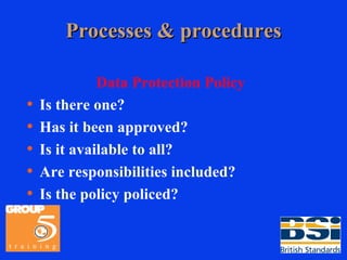 Processes & procedures Data Protection Policy Is there one? Has it been approved? Is it available to all? Are responsibilities included? Is the policy policed? 