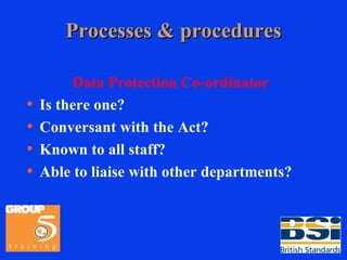 Processes & procedures Data Protection Co-ordinator Is there one? Conversant with the Act? Known to all staff? Able to liaise with other departments? 