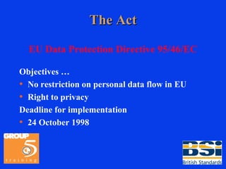 The Act EU Data Protection Directive 95/46/EC Objectives … No restriction on personal data flow in EU Right to privacy Deadline for implementation 24 October 1998 