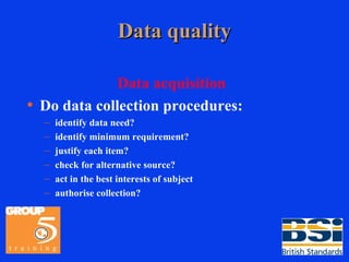 Data quality Data acquisition Do data collection procedures: identify data need? identify minimum requirement? justify each item? check for alternative source? act in the best interests of subject authorise collection? 