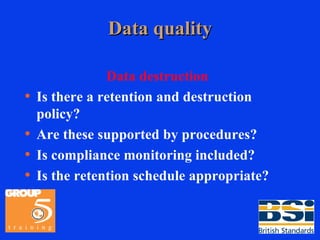Data quality Data destruction Is there a retention and destruction policy? Are these supported by procedures? Is compliance monitoring included? Is the retention schedule appropriate? 