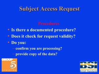 Subject Access Request Procedures Is there a documented procedure? Does it check for request validity? Do you: confirm you are processing? provide copy of the data? 
