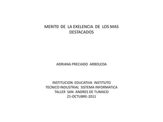 MERIT0 DE LA EXELENCIA DE LOS MAS
           DESTACADOS




     ADRIANA PRECIADO ARBOLEDA



   INSTITUCION EDUCATIVA INSTITUTO
TECNICO INDUSTRIAL SISTEMA INFORMATICA
     TALLER SAN ANDRES DE TUMACO
            21-OCTUBRE-2011
 