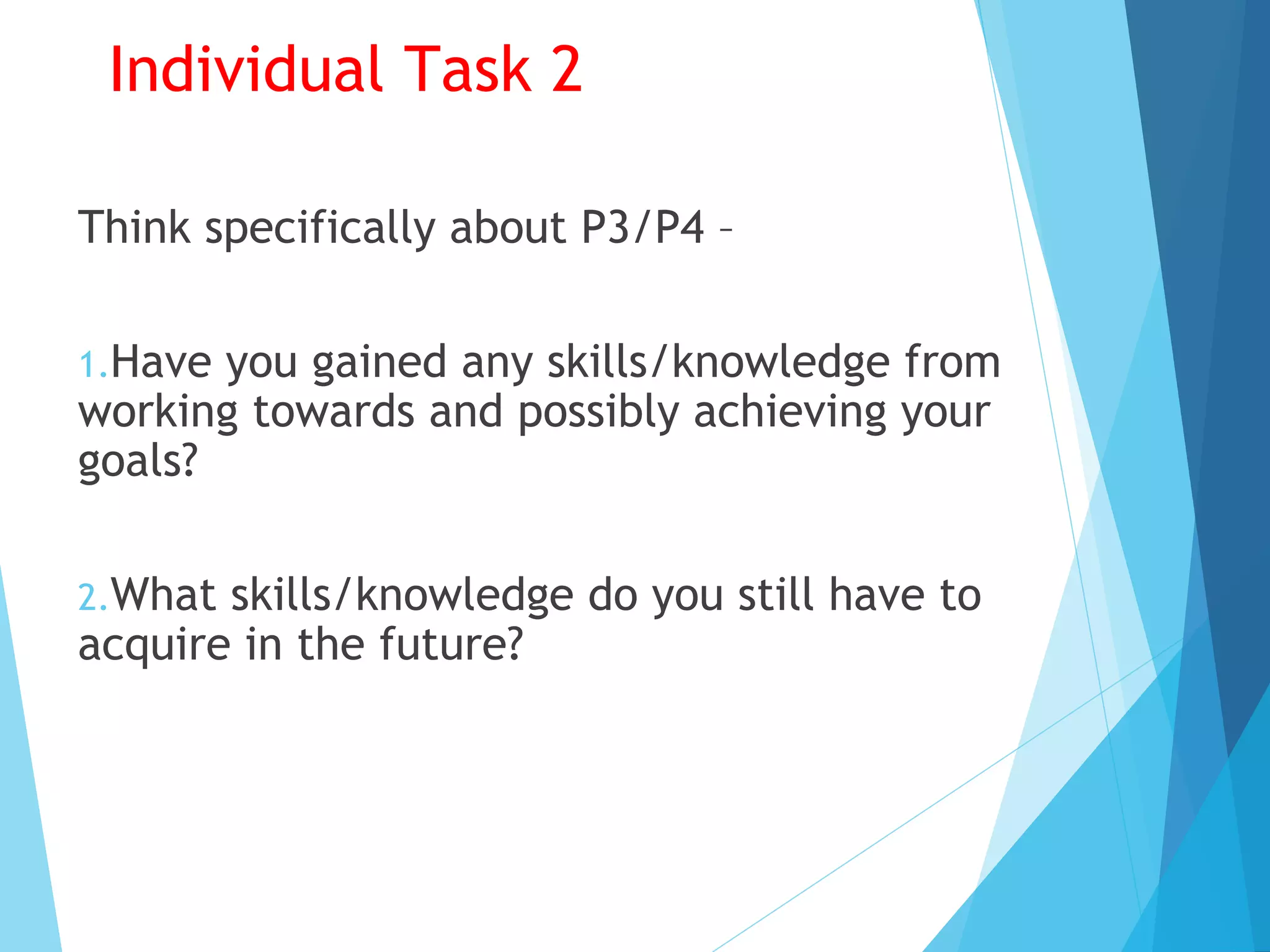 Individual Task 2
Think specifically about P3/P4 –
1.Have you gained any skills/knowledge from
working towards and possibly achieving your
goals?
2.What skills/knowledge do you still have to
acquire in the future?
 