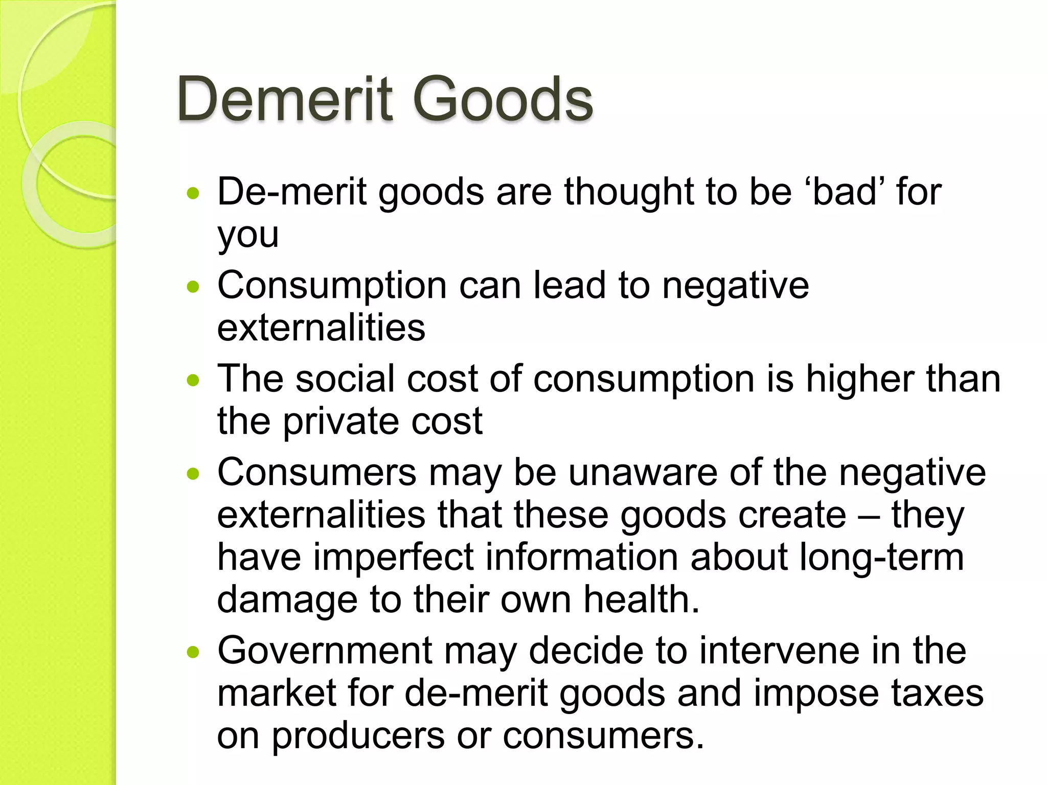 Demerit Goods
 De-merit goods are thought to be ‘bad’ for
you
 Consumption can lead to negative
externalities
 The social cost of consumption is higher than
the private cost
 Consumers may be unaware of the negative
externalities that these goods create – they
have imperfect information about long-term
damage to their own health.
 Government may decide to intervene in the
market for de-merit goods and impose taxes
on producers or consumers.
 
