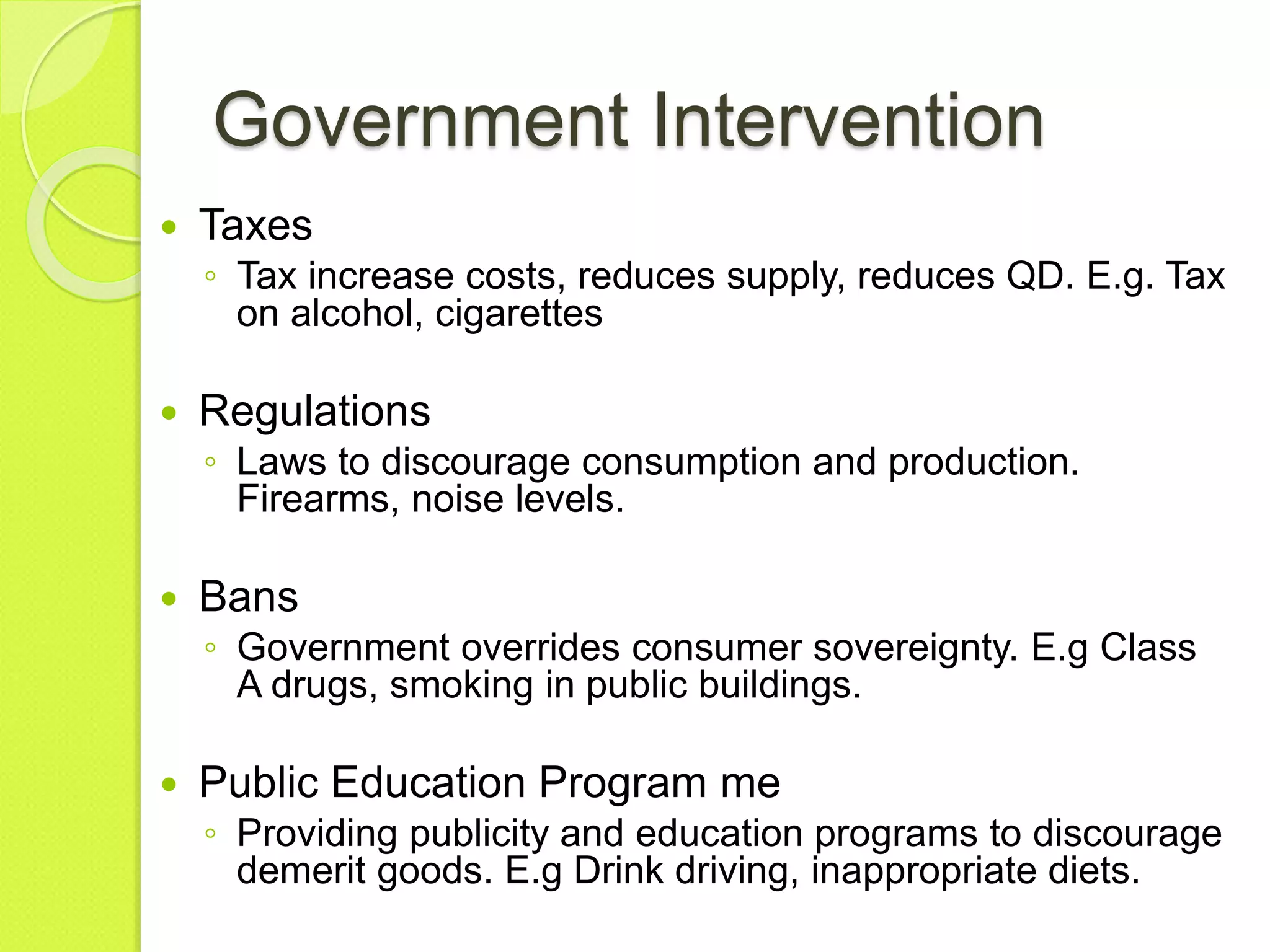 Government Intervention
 Taxes
◦ Tax increase costs, reduces supply, reduces QD. E.g. Tax
on alcohol, cigarettes
 Regulations
◦ Laws to discourage consumption and production.
Firearms, noise levels.
 Bans
◦ Government overrides consumer sovereignty. E.g Class
A drugs, smoking in public buildings.
 Public Education Program me
◦ Providing publicity and education programs to discourage
demerit goods. E.g Drink driving, inappropriate diets.
 