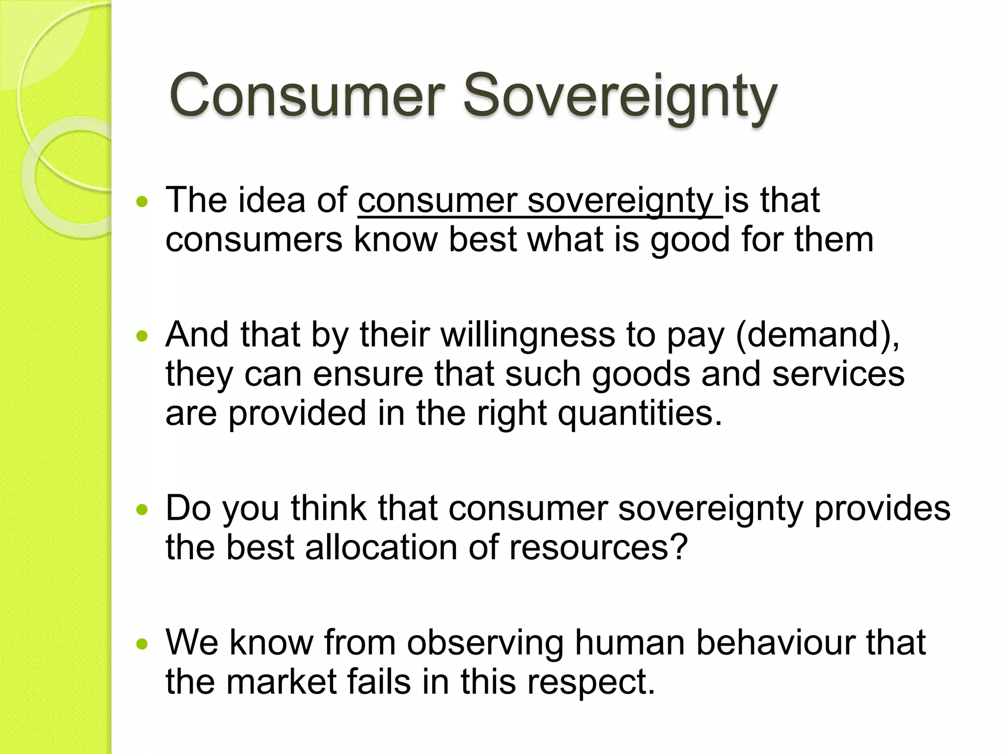 Consumer Sovereignty
 The idea of consumer sovereignty is that
consumers know best what is good for them
 And that by their willingness to pay (demand),
they can ensure that such goods and services
are provided in the right quantities.
 Do you think that consumer sovereignty provides
the best allocation of resources?
 We know from observing human behaviour that
the market fails in this respect.
 