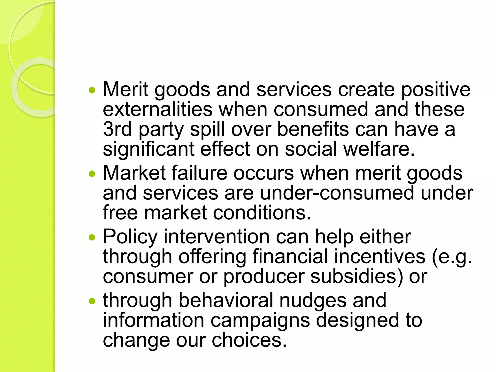  Merit goods and services create positive
externalities when consumed and these
3rd party spill over benefits can have a
significant effect on social welfare.
 Market failure occurs when merit goods
and services are under-consumed under
free market conditions.
 Policy intervention can help either
through offering financial incentives (e.g.
consumer or producer subsidies) or
 through behavioral nudges and
information campaigns designed to
change our choices.
 