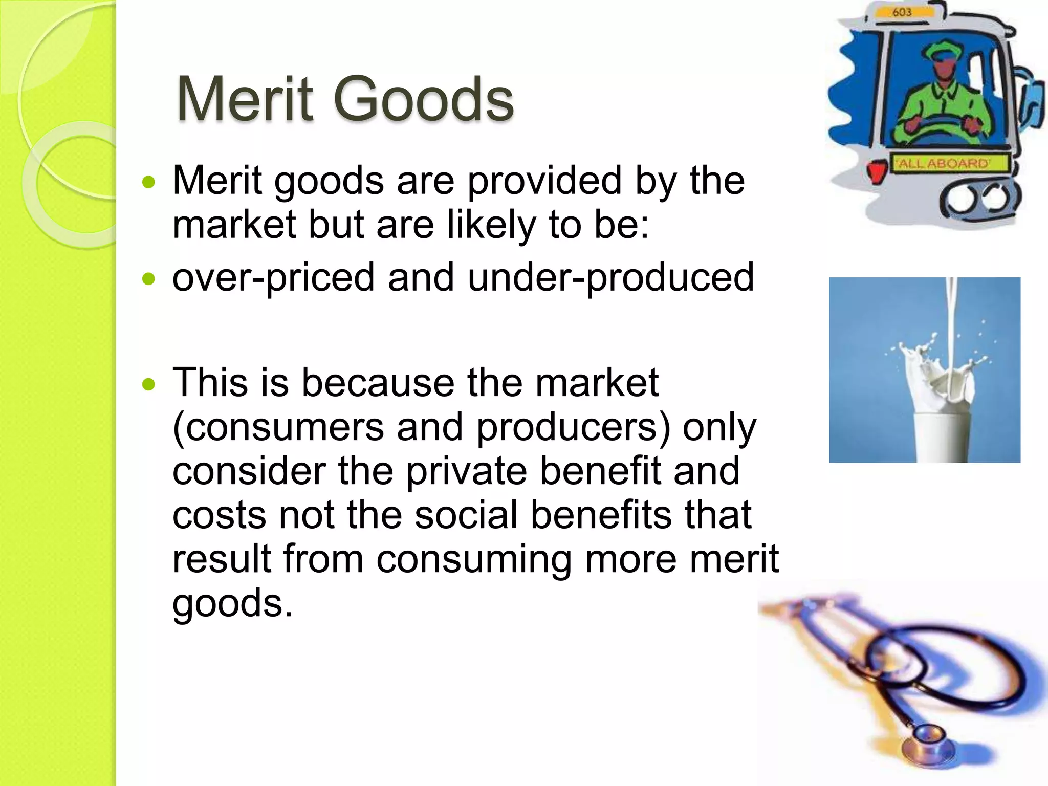 Merit Goods
 Merit goods are provided by the
market but are likely to be:
 over-priced and under-produced
 This is because the market
(consumers and producers) only
consider the private benefit and
costs not the social benefits that
result from consuming more merit
goods.
 
