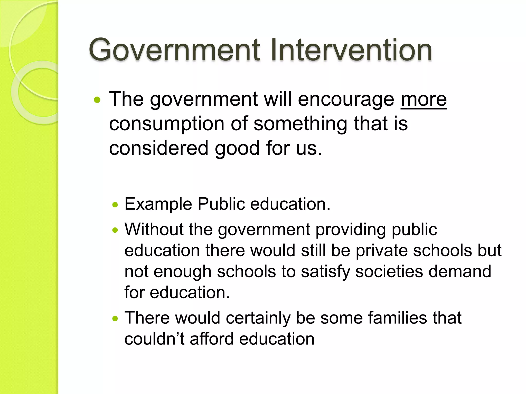 Government Intervention
 The government will encourage more
consumption of something that is
considered good for us.
 Example Public education.
 Without the government providing public
education there would still be private schools but
not enough schools to satisfy societies demand
for education.
 There would certainly be some families that
couldn’t afford education
 