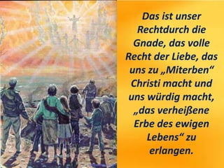 Das ist unser
Rechtdurch die
Gnade, das volle
Recht der Liebe, das
uns zu „Miterben“
Christi macht und
uns würdig macht,
„das verheißene
Erbe des ewigen
Lebens“ zu
erlangen.
 