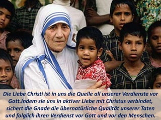 Die Liebe Christi ist in uns die Quelle all unserer Verdienste vor
Gott.Indem sie uns in aktiver Liebe mit Christus verbindet,
sichert die Gnade die übernatürliche Qualität unserer Taten
und folglich ihren Verdienst vor Gott und vor den Menschen.
 