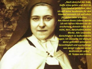„Nach dem Exil der Erde,
hoffe ichzu gehen und dich im
Vaterland zu genießen, aber
ich will keine Verdienste für den
Himmel sammeln.Ich will allein
für deine Liebe arbeiten. . . .
Am Abend dieses Lebens werde
ich mit leeren Händen vor dir
erscheinen, dennIch bitte dich
nicht, Herr, darumzähle meine
Werke. Alle unsereDie
Gerechtigkeit ist beflecktdeine
Augen. Ich wünsche mir dann,in
deine gekleidet seineigene
Gerechtigkeit und zuempfange
von deiner Liebeder ewige
Besitzvon dir selbst".
Hl. Teresa von Lisieux
 
