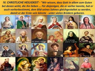 IV. CHRISTLICHE HEILIGKEIT - "Wir wissen, dass Gott in allem zum Guten
bei denen wirkt, die ihn lieben ... Für diejenigen, die er vorher kannte, hat er
auch vorherbestimmt, dem Bild seines Sohnes gleichgestaltet zu werden,
damit er der Erste sein könnte - unter vielen Brüdern geboren.
 