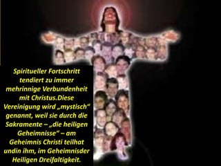 Spiritueller Fortschritt
tendiert zu immer
mehrinnige Verbundenheit
mit Christus.Diese
Vereinigung wird „mystisch“
genannt, weil sie durch die
Sakramente – „die heiligen
Geheimnisse“ – am
Geheimnis Christi teilhat
undin ihm, im Geheimnisder
Heiligen Dreifaltigkeit.
 