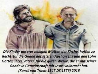 Die Kinder unserer heiligen Mutter, der Kirche, hoffen zu
Recht für die Gnade des letzten Ausharrens und den Lohn
Gottes, ihres Vaters, für die guten Werke, die er mit seiner
Gnade in Gemeinschaft mit Jesus vollbracht hat.
(Konzil von Trient 1547 DS 1576) 2016
 