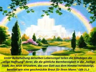 Unter Beibehaltung derselben Lebensregel teilen die Gläubigen die
„selige Hoffnung“ derer, die die göttliche Barmherzigkeit in die „heilige
Stadt, das neue Jerusalem, das von Gott aus dem Himmel herabsteigt,
bereitet wie eine geschmückte Braut für ihren Mann.“ Offb 21,2
 