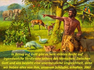 In Bezug auf Gott gibt es kein striktes Recht auf
irgendwelche Verdienste seitens des Menschen. Zwischen
Gott und uns besteht eine unermessliche Ungleichheit, denn
wir haben alles von ihm, unserem Schöpfer, erhalten. 2007
 