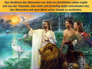 Das Verdienst des Menschen vor Gott im christlichen Leben ergibt
sich aus der Tatsache, dass Gott sich freiwillig dafür entschieden hat,
den Menschen mit dem Werk seiner Gnade zu verbinden.
 