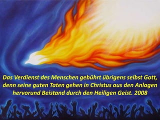 Das Verdienst des Menschen gebührt übrigens selbst Gott,
denn seine guten Taten gehen in Christus aus den Anlagen
hervorund Beistand durch den Heiligen Geist. 2008
 