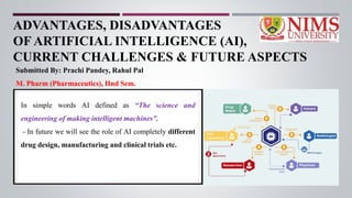 ADVANTAGES, DISADVANTAGES
OF ARTIFICIAL INTELLIGENCE (AI),
CURRENT CHALLENGES & FUTURE ASPECTS
Submitted By: Prachi Pandey, Rahul Pal
M. Pharm (Pharmaceutics), IInd Sem.
In simple words AI defined as “The science and
engineering of making intelligent machines”.
- In future we will see the role of AI completely different
drug design, manufacturing and clinical trials etc.
 