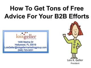 How To Get Tons of Free  Advice For Your B2B Efforts 1400 Marina Dr Hollywood, FL 33019 LoisGeller@loisgellermarketinggroup.com (646) 723-3231 Lois K. GellerPresident  