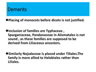 Demerits
Placing of monocots before dicots is not justified.
Inclusion of families are Typhaceae ,
Sparganiaceae, Pandanaceae in Alismatales is not
sound , as these families are supposed to be
derived from Liliaceous ancestors.
Similarly Najadaceae is placed under Tiliales.The
family is more allied to Helobiales rather than
Liliales.
 