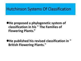 Hutchinson Systems Of Classification
He proposed a phylogenetic system of
classification in his " The Families of
Flowering Plants.”
He published his revised classification in "
British Flowering Plants."
 