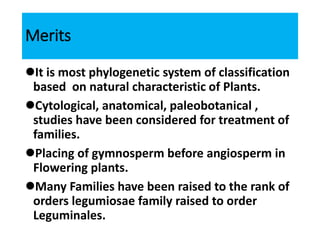 Merits
It is most phylogenetic system of classification
based on natural characteristic of Plants.
Cytological, anatomical, paleobotanical ,
studies have been considered for treatment of
families.
Placing of gymnosperm before angiosperm in
Flowering plants.
Many Families have been raised to the rank of
orders legumiosae family raised to order
Leguminales.
 