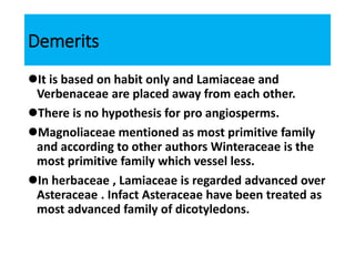 Demerits
It is based on habit only and Lamiaceae and
Verbenaceae are placed away from each other.
There is no hypothesis for pro angiosperms.
Magnoliaceae mentioned as most primitive family
and according to other authors Winteraceae is the
most primitive family which vessel less.
In herbaceae , Lamiaceae is regarded advanced over
Asteraceae . Infact Asteraceae have been treated as
most advanced family of dicotyledons.
 