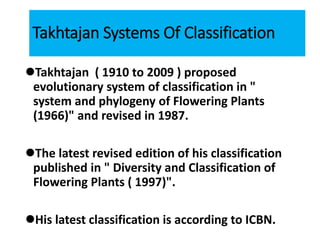 Takhtajan Systems Of Classification
Takhtajan ( 1910 to 2009 ) proposed
evolutionary system of classification in "
system and phylogeny of Flowering Plants
(1966)" and revised in 1987.
The latest revised edition of his classification
published in " Diversity and Classification of
Flowering Plants ( 1997)".
His latest classification is according to ICBN.
 