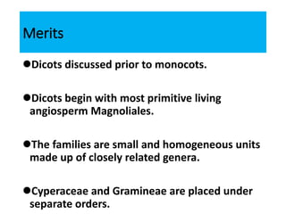 Merits
Dicots discussed prior to monocots.
Dicots begin with most primitive living
angiosperm Magnoliales.
The families are small and homogeneous units
made up of closely related genera.
Cyperaceae and Gramineae are placed under
separate orders.
 
